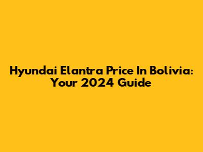 Hyundai Elantra Price In Bolivia: Your 2024 Guide