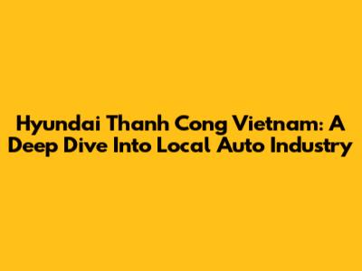 Hyundai Thanh Cong Vietnam: A Deep Dive Into Local Auto Industry