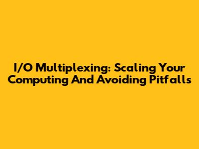 I/O Multiplexing: Scaling Your Computing And Avoiding Pitfalls