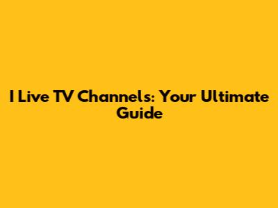 I Live TV Channels: Your Ultimate Guide