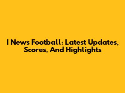 I News Football: Latest Updates, Scores, And Highlights