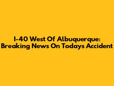 I-40 West Of Albuquerque: Breaking News On Today's Accident