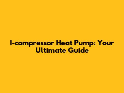 I-compressor Heat Pump: Your Ultimate Guide