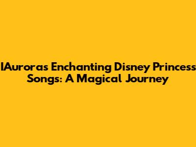 IAurora's Enchanting Disney Princess Songs: A Magical Journey
