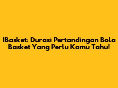IBasket: Durasi Pertandingan Bola Basket Yang Perlu Kamu Tahu!