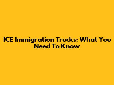 ICE Immigration Trucks: What You Need To Know