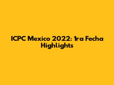 ICPC Mexico 2022: 1ra Fecha Highlights