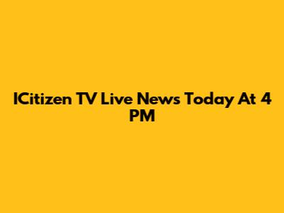 ICitizen TV Live News Today At 4 PM
