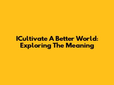 ICultivate A Better World: Exploring The Meaning