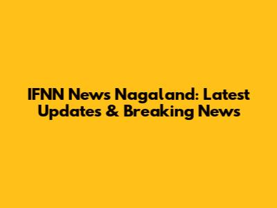 IFNN News Nagaland: Latest Updates & Breaking News
