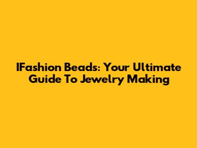 IFashion Beads: Your Ultimate Guide To Jewelry Making