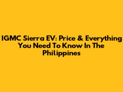 IGMC Sierra EV: Price & Everything You Need To Know In The Philippines
