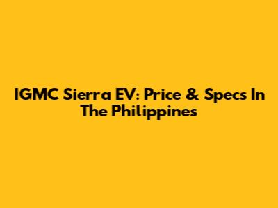 IGMC Sierra EV: Price & Specs In The Philippines