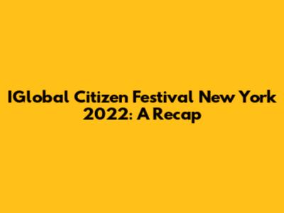 IGlobal Citizen Festival New York 2022: A Recap