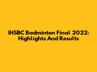 IHSBC Badminton Final 2022: Highlights And Results
