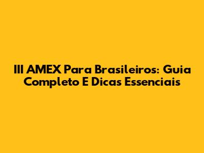 III AMEX Para Brasileiros: Guia Completo E Dicas Essenciais