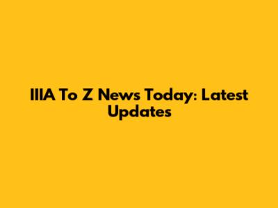IIIA To Z News Today: Latest Updates