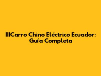 IIICarro Chino Eléctrico Ecuador: Guía Completa