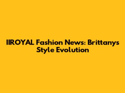 IIROYAL Fashion News: Brittany's Style Evolution