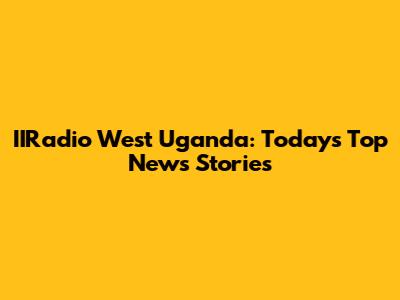 IIRadio West Uganda: Today's Top News Stories