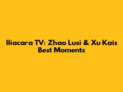 IIiacara TV: Zhao Lusi & Xu Kai's Best Moments
