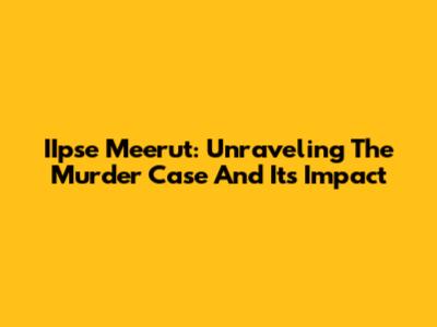 IIpse Meerut: Unraveling The Murder Case And Its Impact