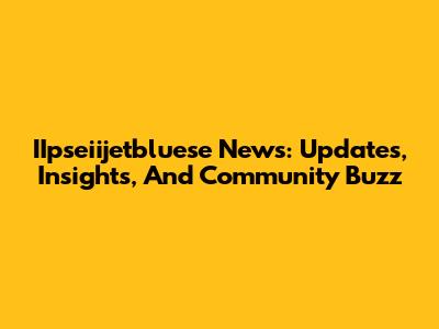 IIpseiijetbluese News: Updates, Insights, And Community Buzz