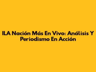 ILA Nación Más En Vivo: Análisis Y Periodismo En Acción