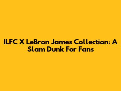 ILFC X LeBron James Collection: A Slam Dunk For Fans