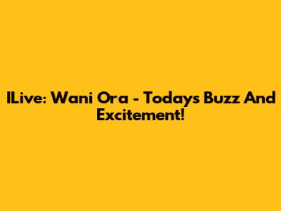 ILive: Wani Ora - Today's Buzz And Excitement!
