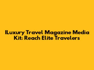 ILuxury Travel Magazine Media Kit: Reach Elite Travelers