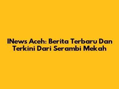 INews Aceh: Berita Terbaru Dan Terkini Dari Serambi Mekah