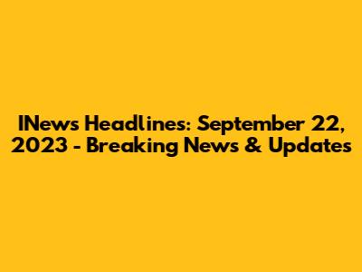 INews Headlines: September 22, 2023 - Breaking News & Updates
