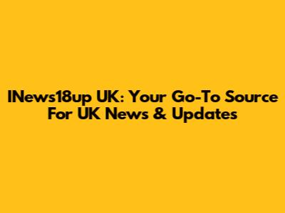 INews18up UK: Your Go-To Source For UK News & Updates