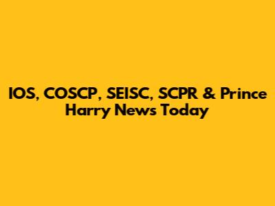 IOS, COSCP, SEISC, SCPR & Prince Harry News Today