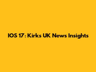 IOS 17: Kirk's UK News Insights