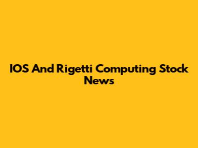 IOS And Rigetti Computing Stock News