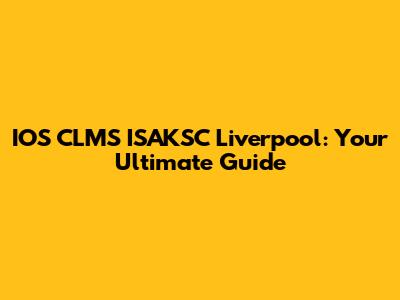 IOS CLMS ISAKSC Liverpool: Your Ultimate Guide