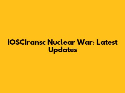 IOSCIransc Nuclear War: Latest Updates