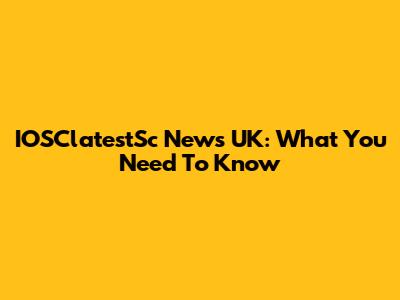 IOSClatestSc News UK: What You Need To Know