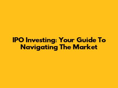 IPO Investing: Your Guide To Navigating The Market