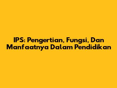 IPS: Pengertian, Fungsi, Dan Manfaatnya Dalam Pendidikan