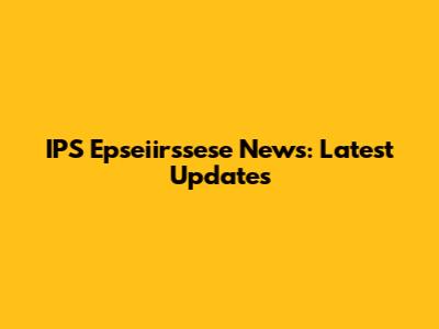 IPS Epseiirssese News: Latest Updates