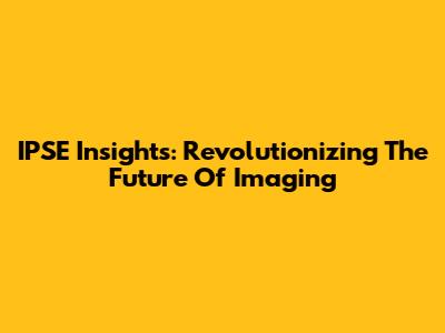 IPSE Insights: Revolutionizing The Future Of Imaging