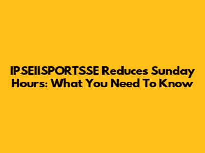 IPSEIISPORTSSE Reduces Sunday Hours: What You Need To Know