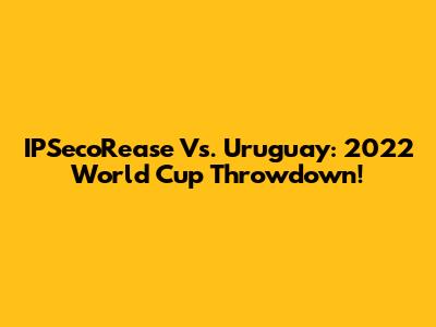 IPSecoRease Vs. Uruguay: 2022 World Cup Throwdown!
