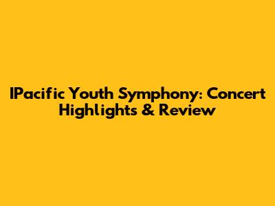 IPacific Youth Symphony: Concert Highlights & Review