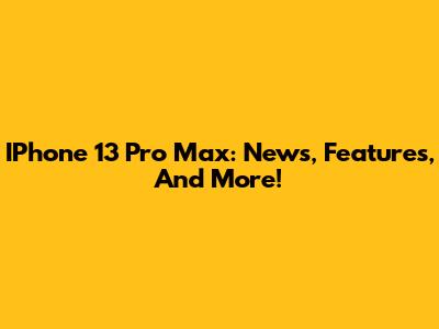 IPhone 13 Pro Max: News, Features, And More!
