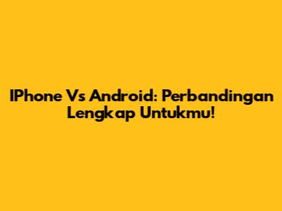 IPhone Vs Android: Perbandingan Lengkap Untukmu!