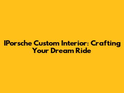 IPorsche Custom Interior: Crafting Your Dream Ride